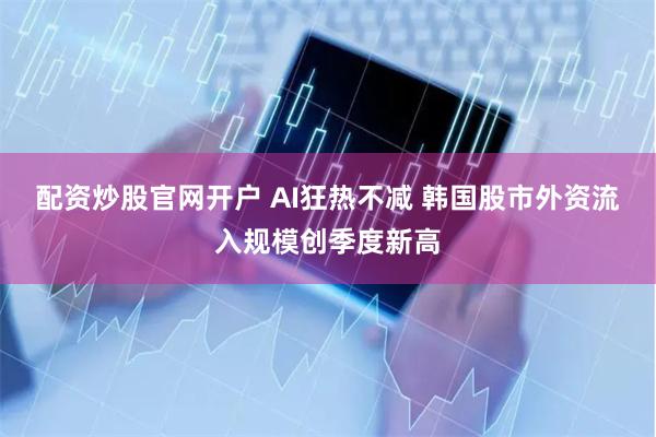 配资炒股官网开户 AI狂热不减 韩国股市外资流入规模创季度新高