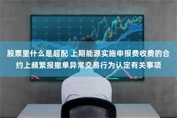 股票里什么是超配 上期能源实施申报费收费的合约上频繁报撤单异常交易行为认定有关事项