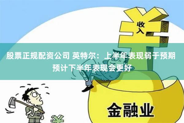 股票正规配资公司 英特尔：上半年表现弱于预期 预计下半年表现会更好