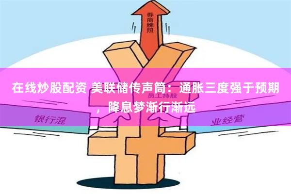 在线炒股配资 美联储传声筒：通胀三度强于预期，降息梦渐行渐远