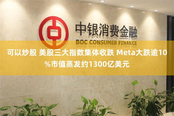 可以炒股 美股三大指数集体收跌 Meta大跌逾10%市值蒸发约1300亿美元