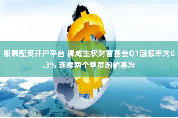 股票配资开户平台 挪威主权财富基金Q1回报率为6.3% 连续两个季度跑输基准