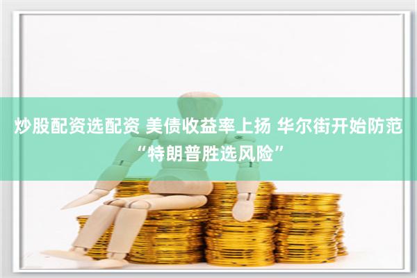 炒股配资选配资 美债收益率上扬 华尔街开始防范“特朗普胜选风险”