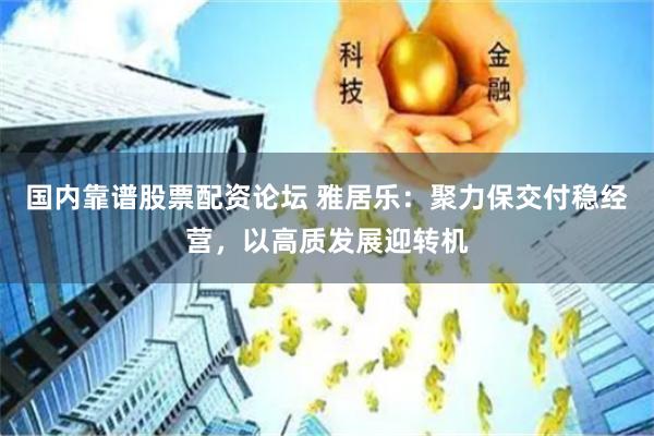 国内靠谱股票配资论坛 雅居乐：聚力保交付稳经营，以高质发展迎转机