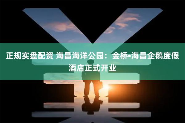 正规实盘配资 海昌海洋公园：金桥•海昌企鹅度假酒店正式开业