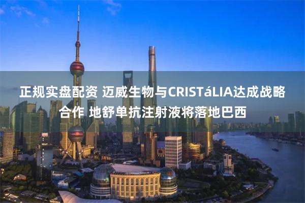 正规实盘配资 迈威生物与CRISTáLIA达成战略合作 地舒单抗注射液将落地巴西