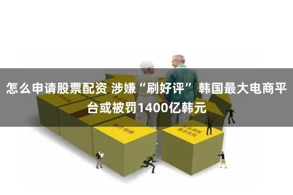 怎么申请股票配资 涉嫌“刷好评” 韩国最大电商平台或被罚1400亿韩元