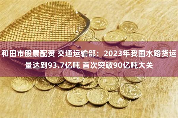 和田市股票配资 交通运输部：2023年我国水路货运量达到93.7亿吨 首次突破90亿吨大关