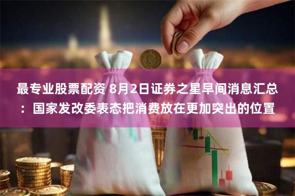 最专业股票配资 8月2日证券之星早间消息汇总：国家发改委表态把消费放在更加突出的位置