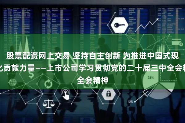 股票配资网上交易 坚持自主创新 为推进中国式现代化贡献力量——上市公司学习贯彻党的二十届三中全会精神