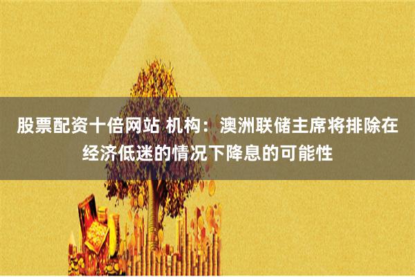 股票配资十倍网站 机构：澳洲联储主席将排除在经济低迷的情况下降息的可能性