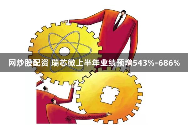 网炒股配资 瑞芯微上半年业绩预增543%-686%