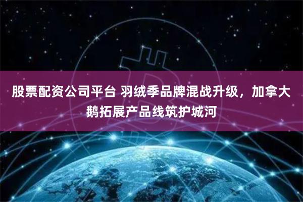 股票配资公司平台 羽绒季品牌混战升级，加拿大鹅拓展产品线筑护城河