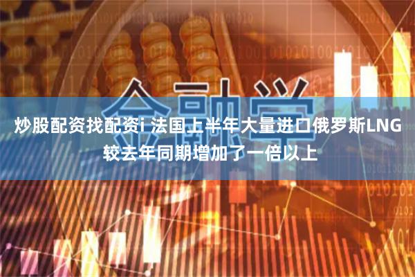 炒股配资找配资i 法国上半年大量进口俄罗斯LNG 较去年同期增加了一倍以上