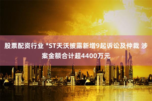 股票配资行业 *ST天沃披露新增9起诉讼及仲裁 涉案金额合计超4400万元