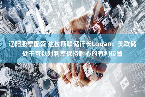 辽阳股票配资 达拉斯联储行长Logan：美联储处于可以对利率保持耐心的有利位置