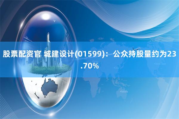 股票配资官 城建设计(01599)：公众持股量约为23.70%