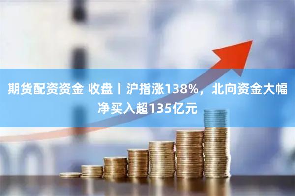 期货配资资金 收盘丨沪指涨138%，北向资金大幅净买入超135亿元