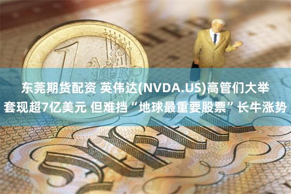 东莞期货配资 英伟达(NVDA.US)高管们大举套现超7亿美元 但难挡“地球最重要股票”长牛涨势