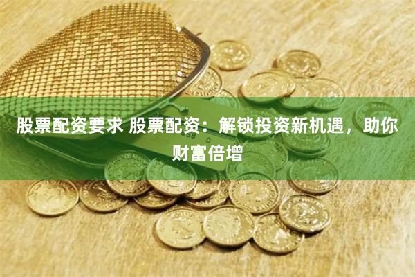 股票配资要求 股票配资：解锁投资新机遇，助你财富倍增