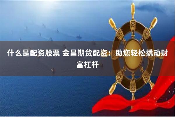 什么是配资股票 金昌期货配资：助您轻松撬动财富杠杆