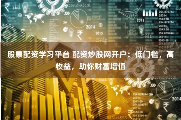 股票配资学习平台 配资炒股网开户：低门槛，高收益，助你财富增值