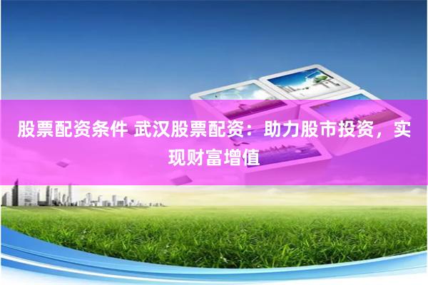 股票配资条件 武汉股票配资：助力股市投资，实现财富增值