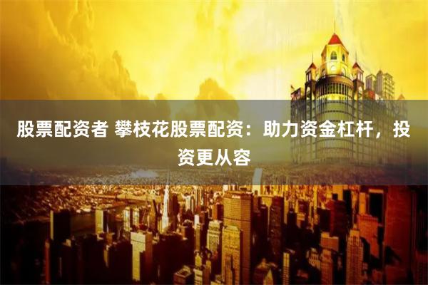 股票配资者 攀枝花股票配资：助力资金杠杆，投资更从容