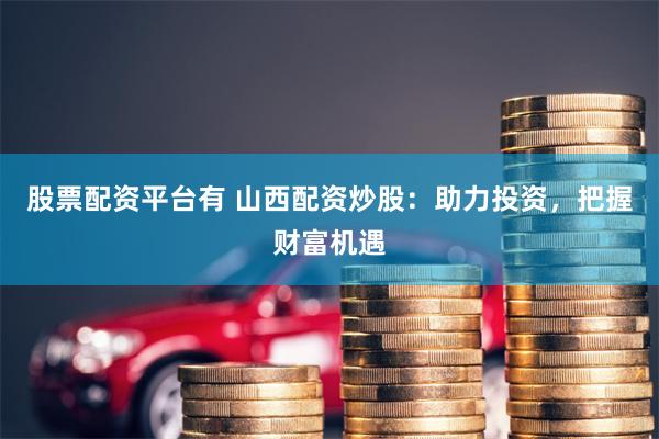 股票配资平台有 山西配资炒股：助力投资，把握财富机遇