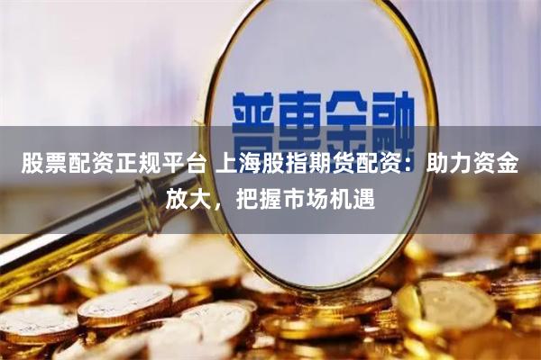 股票配资正规平台 上海股指期货配资：助力资金放大，把握市场机遇
