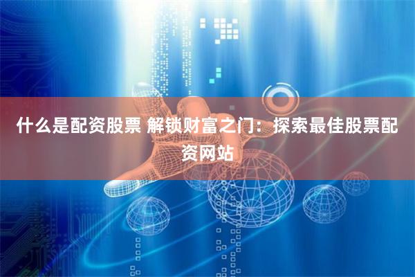 什么是配资股票 解锁财富之门：探索最佳股票配资网站