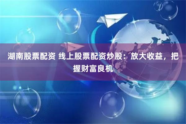 湖南股票配资 线上股票配资炒股：放大收益，把握财富良机