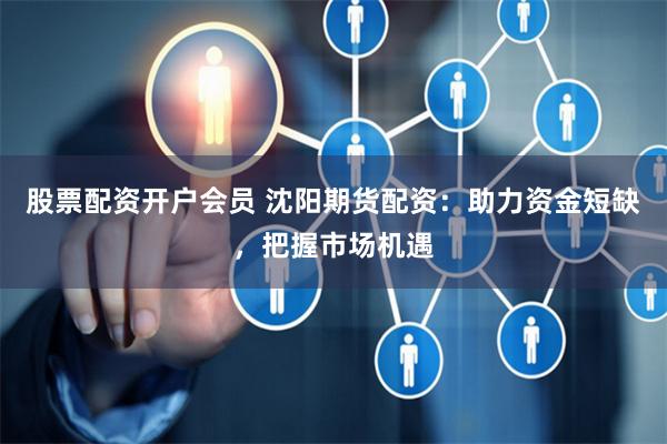股票配资开户会员 沈阳期货配资：助力资金短缺，把握市场机遇