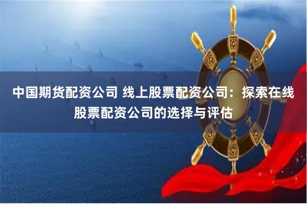 中国期货配资公司 线上股票配资公司：探索在线股票配资公司的选择与评估
