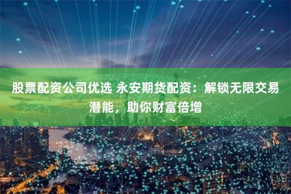 股票配资公司优选 永安期货配资：解锁无限交易潜能，助你财富倍增