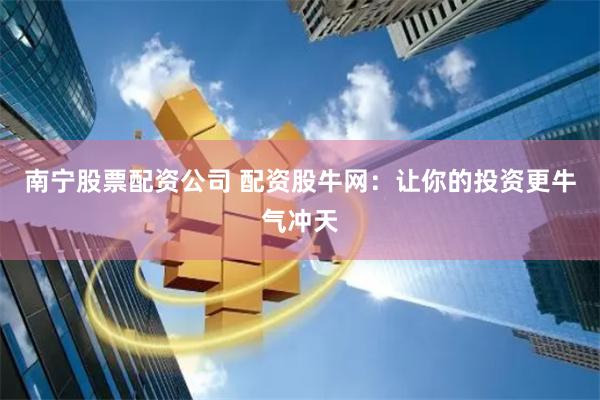 南宁股票配资公司 配资股牛网：让你的投资更牛气冲天