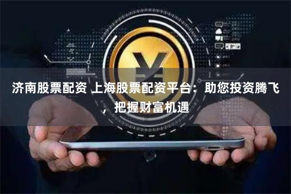 济南股票配资 上海股票配资平台：助您投资腾飞，把握财富机遇