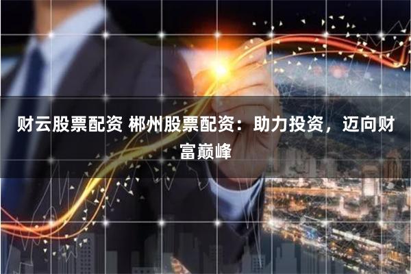 财云股票配资 郴州股票配资：助力投资，迈向财富巅峰