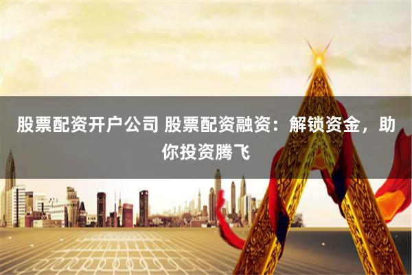 股票配资开户公司 股票配资融资：解锁资金，助你投资腾飞