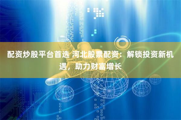 配资炒股平台首选 河北股票配资：解锁投资新机遇，助力财富增长