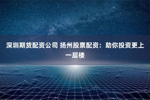 深圳期货配资公司 扬州股票配资：助你投资更上一层楼