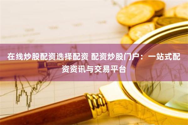 在线炒股配资选择配资 配资炒股门户：一站式配资资讯与交易平台