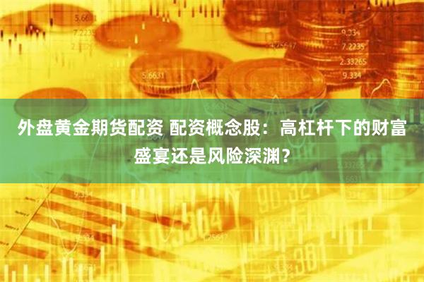 外盘黄金期货配资 配资概念股：高杠杆下的财富盛宴还是风险深渊？