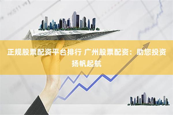 正规股票配资平台排行 广州股票配资:助您投资扬帆起航