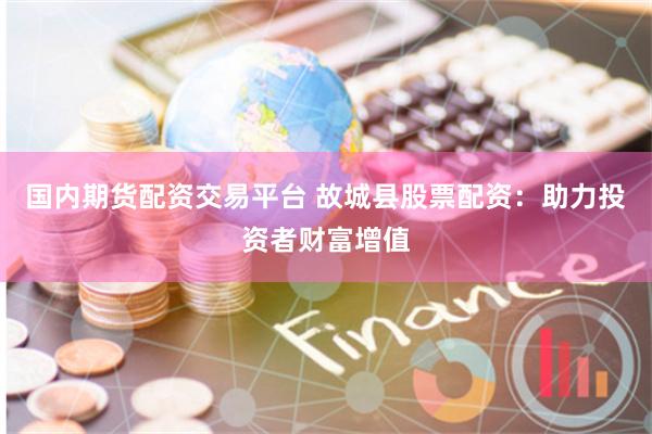国内期货配资交易平台 故城县股票配资:助力投资者财富增值