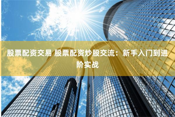 股票配资交易 股票配资炒股交流:新手入门到进阶实战