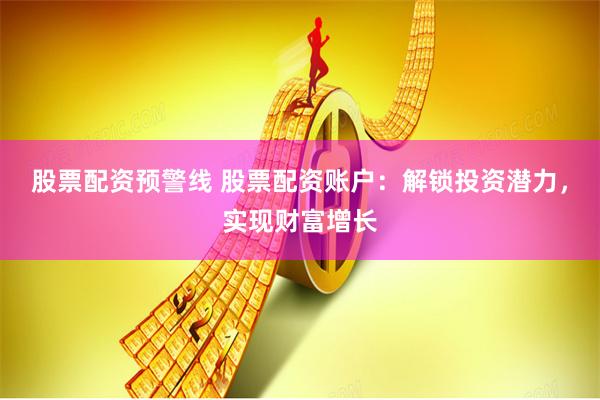股票配资预警线 股票配资账户:解锁投资潜力,实现财富增长