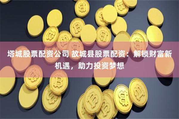 塔城股票配资公司 故城县股票配资:解锁财富新机遇,助力投资梦想
