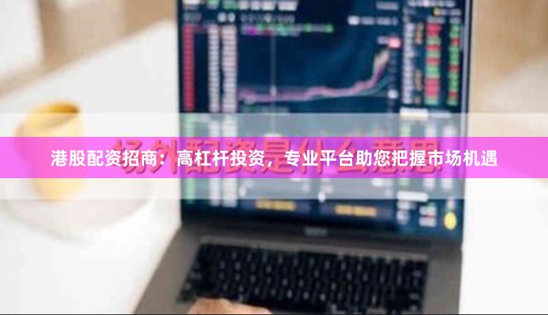 港股配资招商:高杠杆投资,专业平台助您把握市场机遇